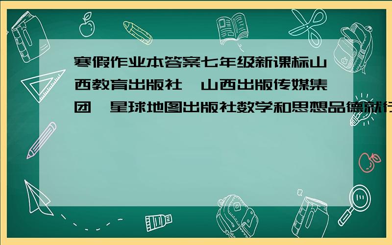 寒假作业本答案七年级新课标山西教育出版社、山西出版传媒集团、星球地图出版社数学和思想品德就行了