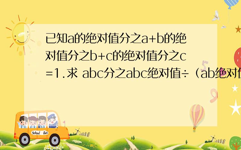 已知a的绝对值分之a+b的绝对值分之b+c的绝对值分之c=1.求 abc分之abc绝对值÷（ab绝对值分之bc×bc绝对值分之ac×ca绝对值分之ab）