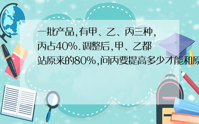 一批产品,有甲、乙、丙三种,丙占40%.调整后,甲、乙都站原来的80%,问丙要提高多少才能和原来总销量一样