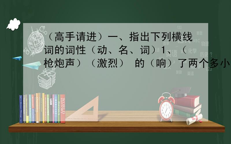 （高手请进）一、指出下列横线词的词性（动、名、词）1、（枪炮声）（激烈） 的（响）了两个多小时,伤员还没有运(下来)。白求恩（站）在小庙前的高坎（上），（焦急）地向齐会方向