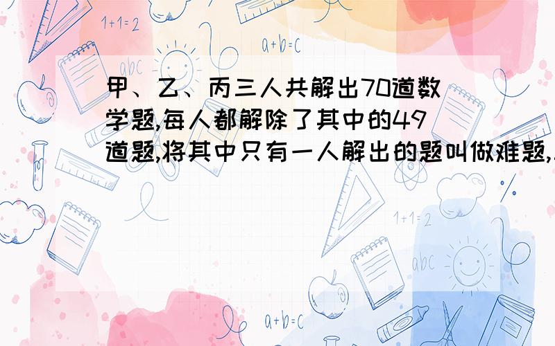 甲、乙、丙三人共解出70道数学题,每人都解除了其中的49道题,将其中只有一人解出的题叫做难题,三人都解出的题叫做容易题,那么容易题比难题多_____道.