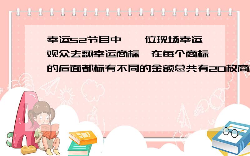 幸运52节目中,一位现场幸运观众去翻幸运商标,在每个商标的后面都标有不同的金额总共有20枚商标,其中2000元的1枚,1000元的1枚,800元的1枚,500元的1枚,200元的2枚,50元的2枚,20元的2枚,其余的没有