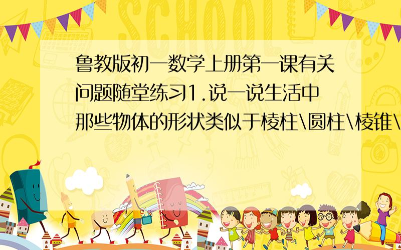 鲁教版初一数学上册第一课有关问题随堂练习1.说一说生活中那些物体的形状类似于棱柱\圆柱\棱锥\圆锥与球.主要说一下棱柱\棱锥\圆锥就行了,