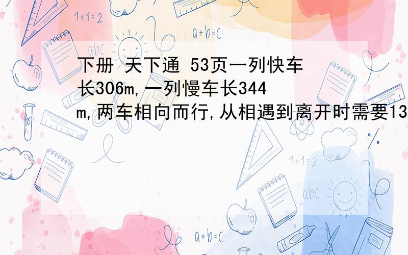 下册 天下通 53页一列快车长306m,一列慢车长344m,两车相向而行,从相遇到离开时需要13s如果两车同向而行,快车从追到慢车道超过慢车需要65s.求快车、慢车的速度.