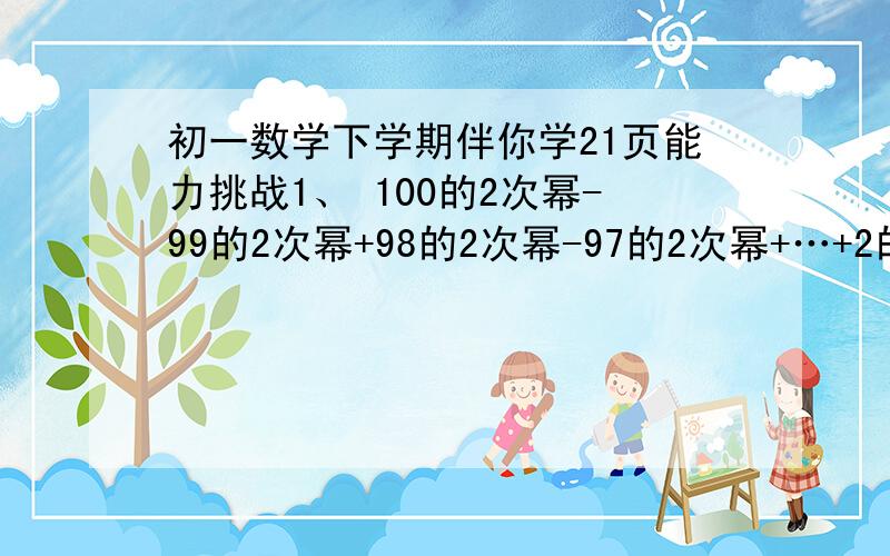 初一数学下学期伴你学21页能力挑战1、 100的2次幂-99的2次幂+98的2次幂-97的2次幂+…+2的2次幂-12、 某小区有一长方形的绿地,现要将其规划成一块正方形绿地,将其宽增加2cm,长减少2cm,其面积扩