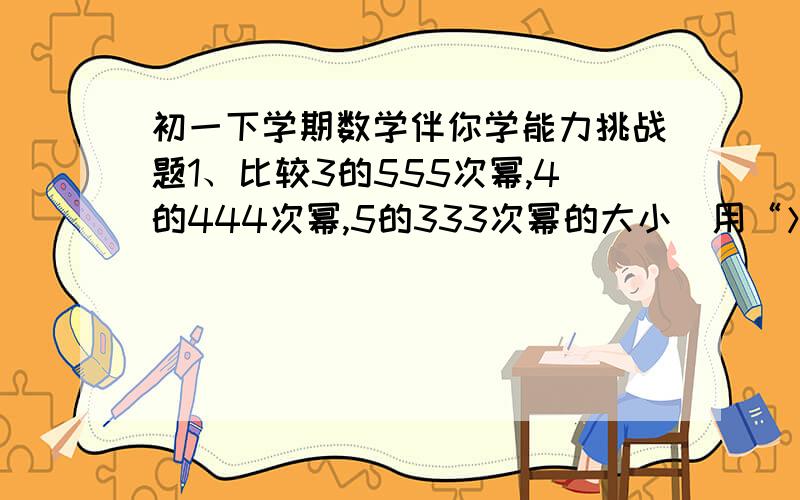 初一下学期数学伴你学能力挑战题1、比较3的555次幂,4的444次幂,5的333次幂的大小（用“＞”连结）2、已知：（x-1）的x+1次幂=1,求x的值求求拉，