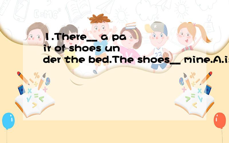 1.There__ a pair of shoes under the bed.The shoes__ mine.A.is; are B.is,is C.are; is D.are; are