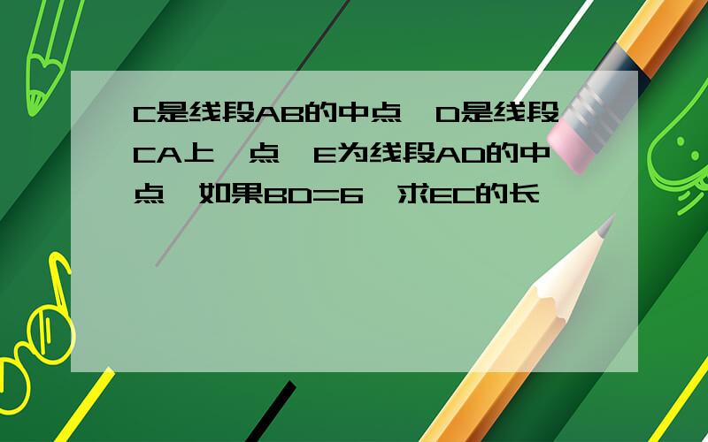 C是线段AB的中点,D是线段CA上一点,E为线段AD的中点,如果BD=6,求EC的长