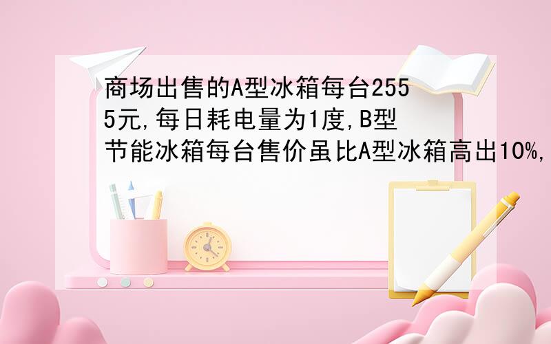 商场出售的A型冰箱每台2555元,每日耗电量为1度,B型节能冰箱每台售价虽比A型冰箱高出10%,但每日耗电量为0.58度,现将A型冰箱打折出售,如果你是商场经理,那么你至少打几折,才能让消费者购买