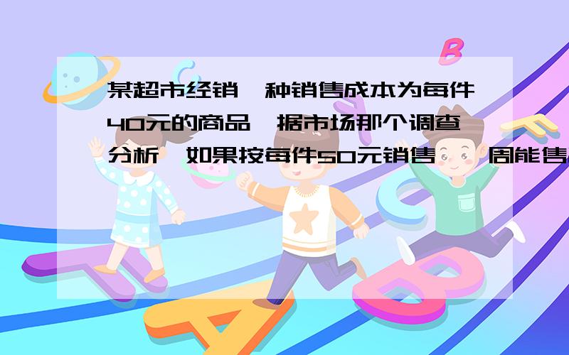 某超市经销一种销售成本为每件40元的商品,据市场那个调查分析,如果按每件50元销售,一周能售出500件,若销售单价每涨1元,每周销售量就减少10件,问：在超市对该商品投入不找过10000元的情况