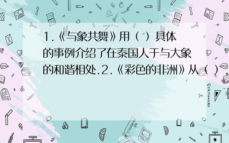 1.《与象共舞》用（ ）具体的事例介绍了在泰国人于与大象的和谐相处.2.《彩色的非洲》从（ ）,（ ）,（ ）（ ）,（ ）五个方面全面的介绍非洲的热情奔放,色彩斑斓.