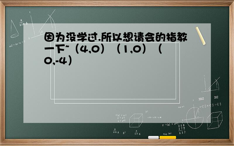 因为没学过.所以想请会的指教一下~（4,0）（1,0）（0,-4）