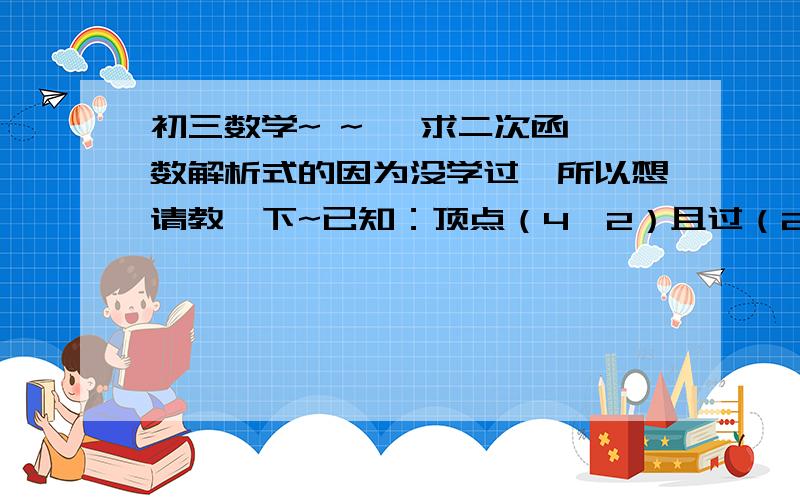 初三数学~ ~   求二次函数解析式的因为没学过,所以想请教一下~已知：顶点（4,2）且过（2,0）求二次函数解析式