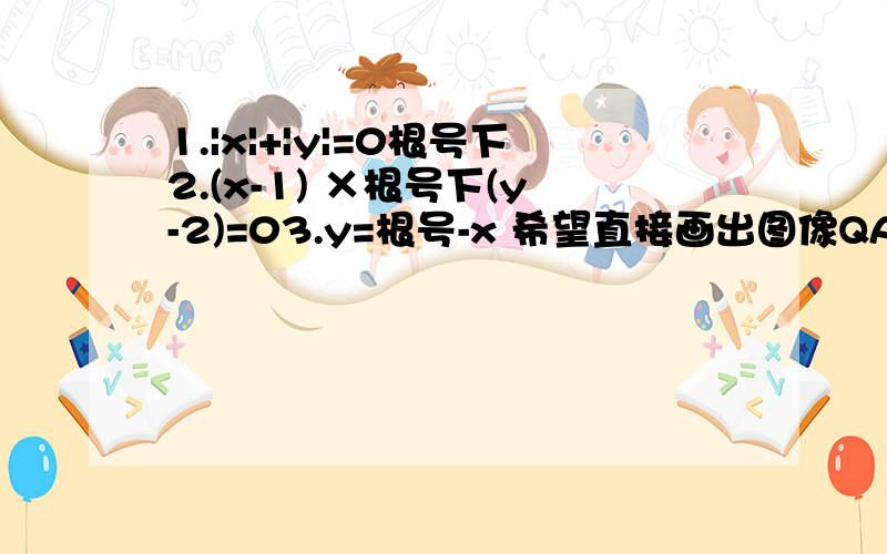 1.|x|+|y|=0根号下2.(x-1) ×根号下(y-2)=03.y=根号-x 希望直接画出图像QAQ急~提问是由于不会画这三个图像而不是不思考 请数学大神直接附图说明 注意!第一题多打了根号下~是|x|+|y|=0第二题是根号下