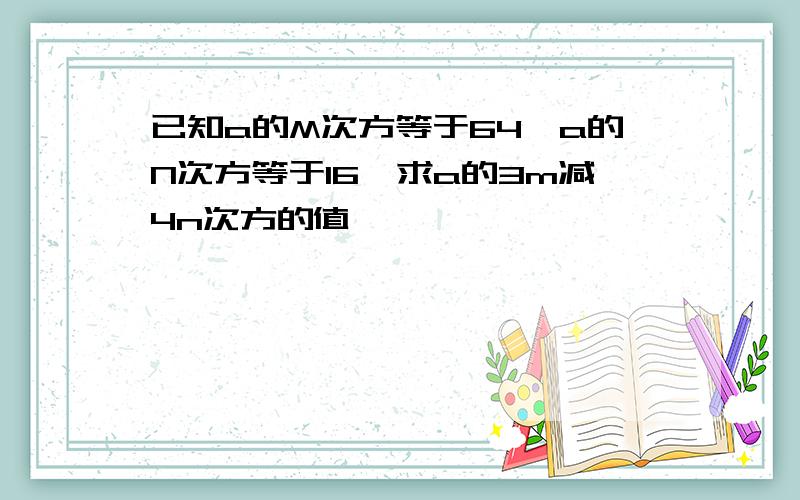 已知a的M次方等于64,a的N次方等于16,求a的3m减4n次方的值