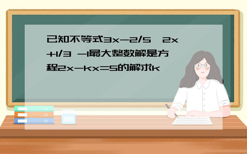 已知不等式3x-2/5>2x+1/3 -1最大整数解是方程2x-kx=5的解求k