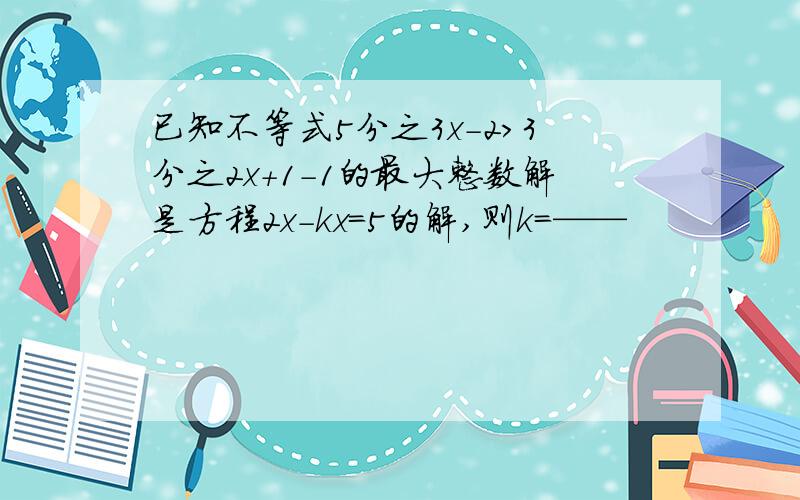 已知不等式5分之3x-2>3分之2x+1-1的最大整数解是方程2x-kx=5的解,则k=——