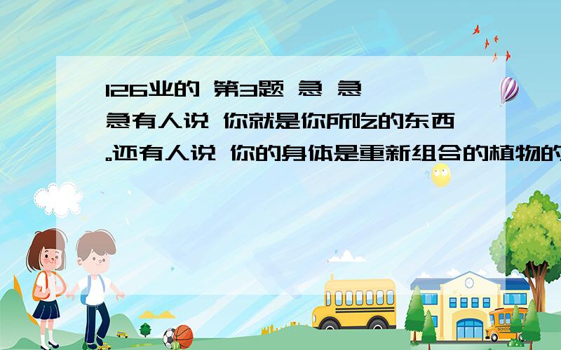 126业的 第3题 急 急 急有人说 你就是你所吃的东西。还有人说 你的身体是重新组合的植物的果实 根 劲 叶 你认为说法有道理吗？