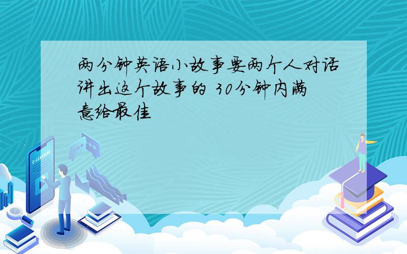 两分钟英语小故事要两个人对话讲出这个故事的 30分钟内满意给最佳