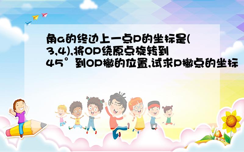 角a的终边上一点P的坐标是(3,4),将OP绕原点旋转到45°到OP撇的位置,试求P撇点的坐标