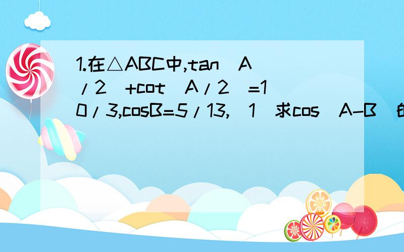 1.在△ABC中,tan(A/2)+cot(A/2)=10/3,cosB=5/13,(1)求cos(A-B)的值,(2)求cos[(A-B)/2]的值.2.在△ABC中,已知三内角A,B,C满足关系式y=2+cosC*cos(A-B)-(cosC)^2.(1)证明任意交换A,B,C的位置,y的值不变.(2)试求y的最大值.