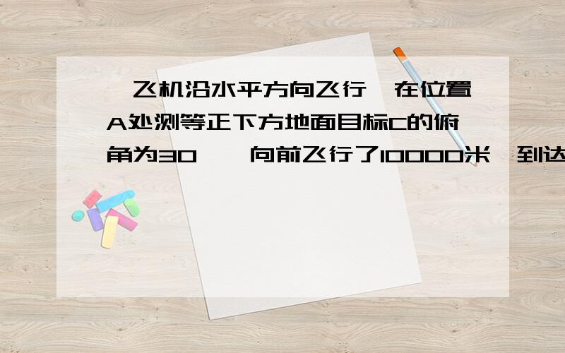 一飞机沿水平方向飞行,在位置A处测等正下方地面目标C的俯角为30°,向前飞行了10000米,到达位置B时测得正前下方地面目标C的俯角为75° 这是飞机与地面目标的距离为————