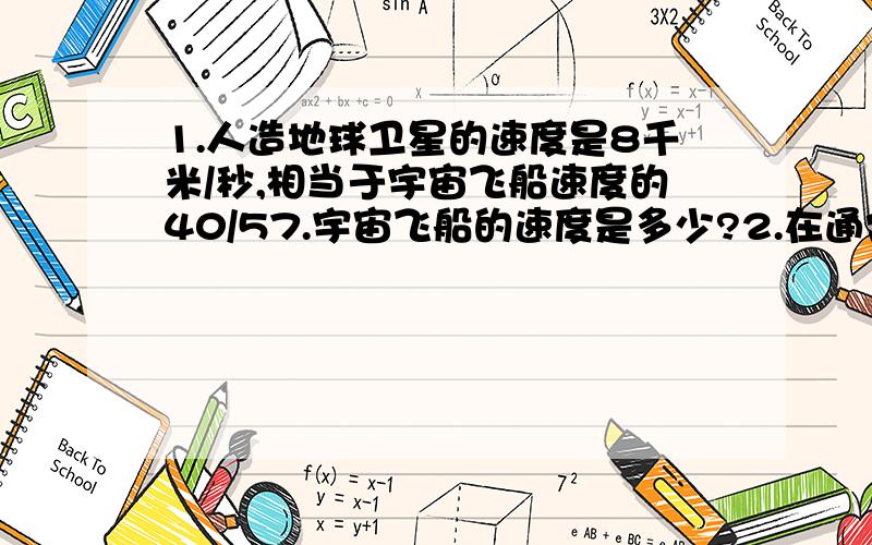 1.人造地球卫星的速度是8千米/秒,相当于宇宙飞船速度的40/57.宇宙飞船的速度是多少?2.在通常的情况下,体积相等的冰的质量比水的质量少1/10现在有一块重9kg的冰,如果有一桶水的体积和这块