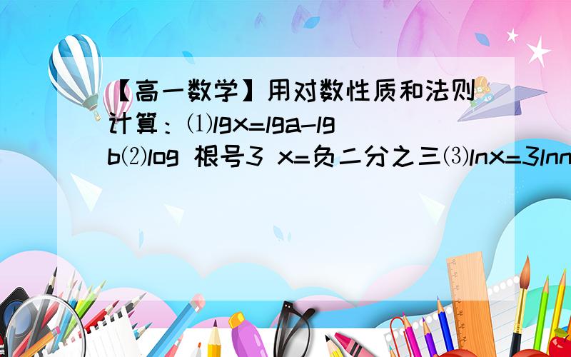 【高一数学】用对数性质和法则计算：⑴lgx=lga-lgb⑵log 根号3 x=负二分之三⑶lnx=3lnn+lnm