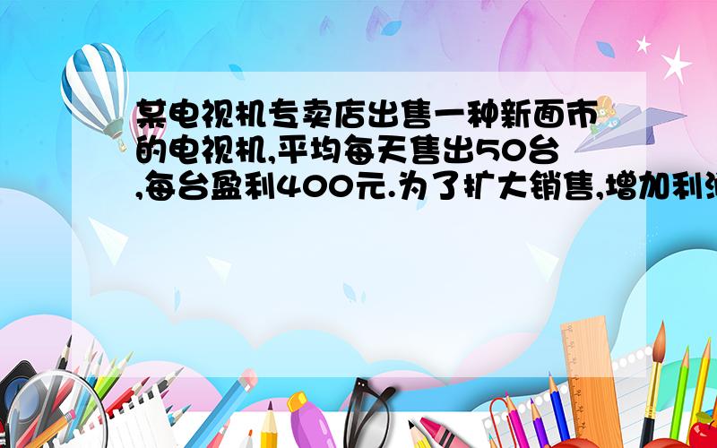 某电视机专卖店出售一种新面市的电视机,平均每天售出50台,每台盈利400元.为了扩大销售,增加利润,专卖店决定采取适当降价的措施,经调查发现,如果每台电视机每降价10元,平均每天可多售出5