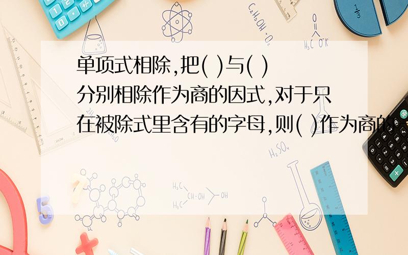 单项式相除,把( )与( )分别相除作为商的因式,对于只在被除式里含有的字母,则( )作为商的一个因式多项式除以单项式,先把这个多项式的每一项除以( ),再把所得的商( )把一个多项式化成几个(