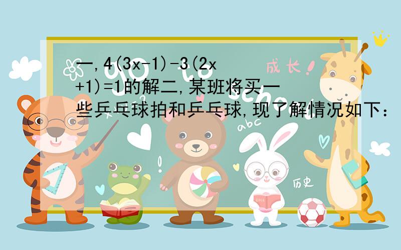 一,4(3x-1)-3(2x+1)=1的解二,某班将买一些乒乓球拍和乒乓球,现了解情况如下：甲、乙两家店出售同样的乒乓球拍和乒乓球,价格也相同乒乓球拍每副30元,乒乓球每盒5元,经洽谈后,甲店买一副球拍