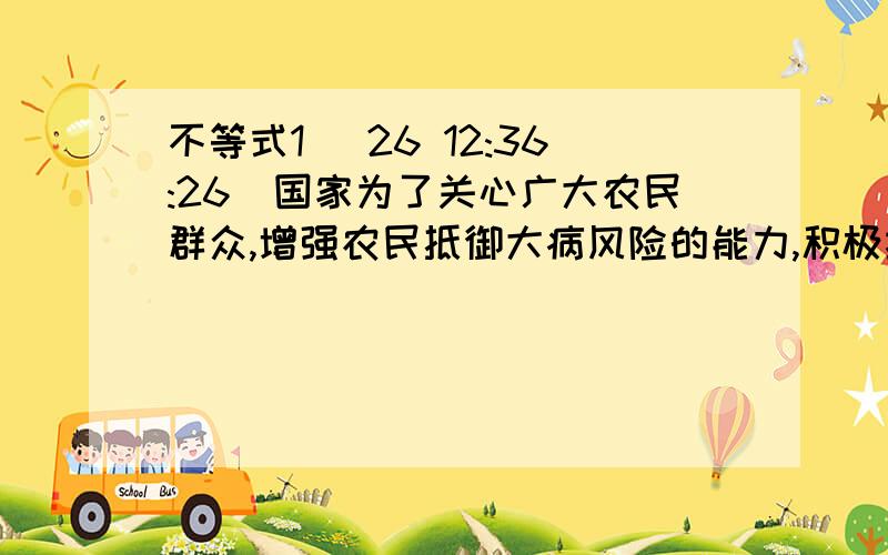 不等式1 (26 12:36:26)国家为了关心广大农民群众,增强农民抵御大病风险的能力,积极推行农村医疗保险制度.某市根据本地的实际情况,制定了纳入医疗保险的农民医疗费用报销规定,享受医保的