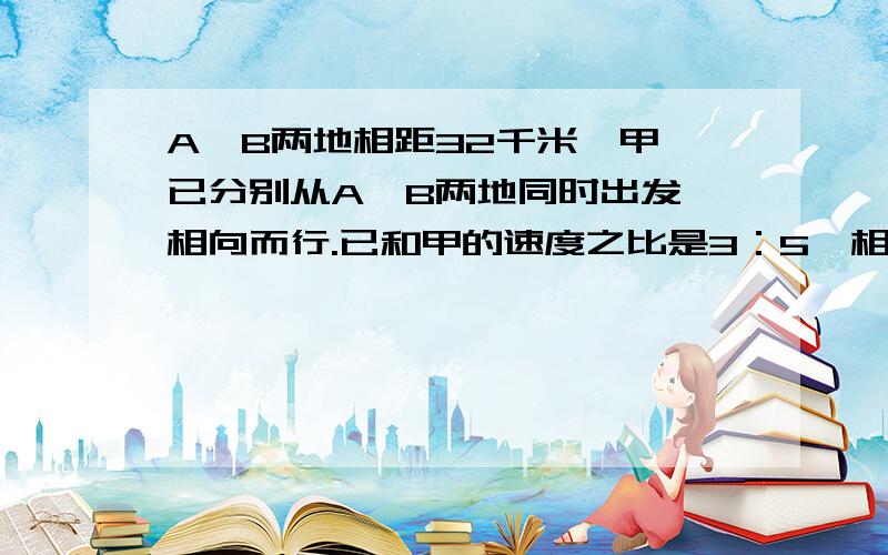 A、B两地相距32千米,甲、已分别从A、B两地同时出发,相向而行.已和甲的速度之比是3：5,相遇时,甲行了多少千米?