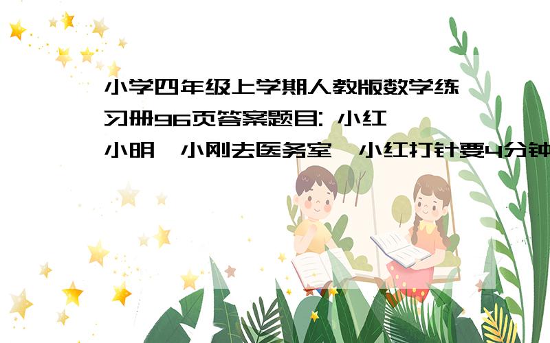 小学四年级上学期人教版数学练习册96页答案题目: 小红、小明、小刚去医务室,小红打针要4分钟,小明开药要2分钟,小刚换药要25分钟,大夫合理安排后,最少的治疗及等候时间总和为多少分钟?