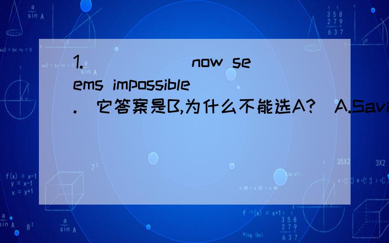 1.______now seems impossible.(它答案是B,为什么不能选A?）A.Saving money B.To save money C.Being saved money D.To be saved money