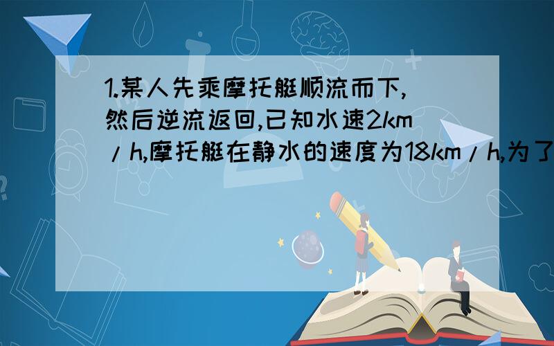 1.某人先乘摩托艇顺流而下,然后逆流返回,已知水速2km/h,摩托艇在静水的速度为18km/h,为了使时间不超过3h,这个人最多能走出多远?2.物流公司将300t物资运往某地,现有A、B两种型号的车可供调用,