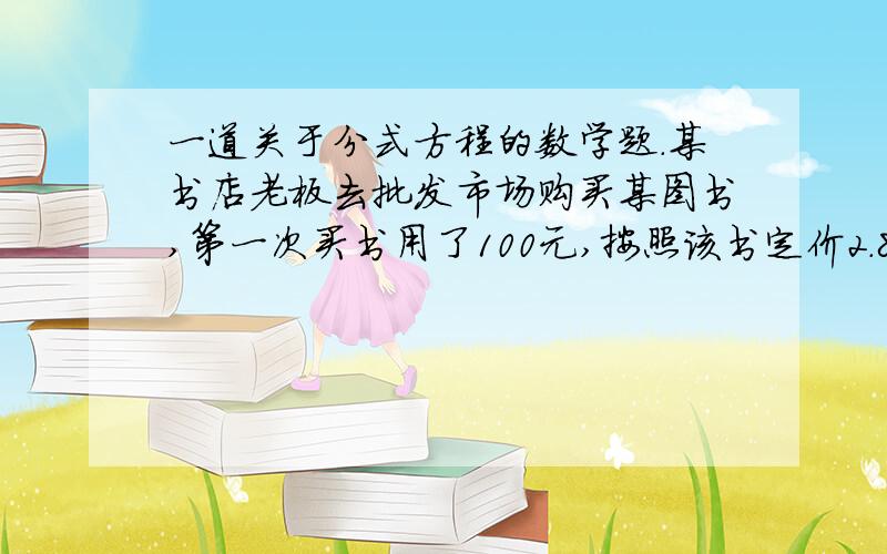 一道关于分式方程的数学题.某书店老板去批发市场购买某图书,第一次买书用了100元,按照该书定价2.8元出售,并很快售完.犹豫该书畅销,所以第二次又去买该书,发现每本批发价比第一次搞0.5元