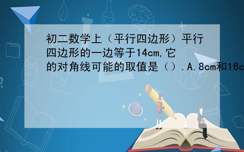 初二数学上（平行四边形）平行四边形的一边等于14cm,它的对角线可能的取值是（）.A.8cm和16cm B.10cm和16cm C.12cm和16cm D.20cm和22cm（我不要光要答案,