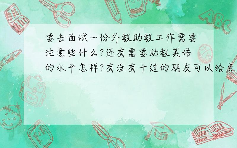 要去面试一份外教助教工作需要注意些什么?还有需要助教英语的水平怎样?有没有干过的朋友可以给点意见?我只是大一在校生,简单英语对话ok,但是我怕出乱子,对于助教英语水平会不会要求