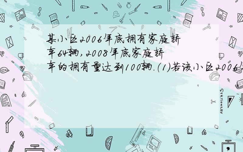 某小区2006年底拥有家庭轿车64辆,2008年底家庭轿车的拥有量达到100辆.（1）若该小区2006年底到2009年底私家车拥有量的年平均增长率相同,求该小区到2009年底汽车将达到多少辆?（1）为了缓解停