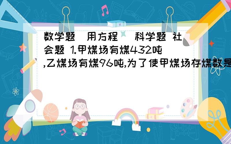 数学题（用方程） 科学题 社会题 1.甲煤场有煤432吨,乙煤场有煤96吨,为了使甲煤场存煤数是乙煤场的2倍,应从甲煤场运多少吨煤到乙煤场?2.2010年上海世博会期间,上海某中学九年级二班的一个