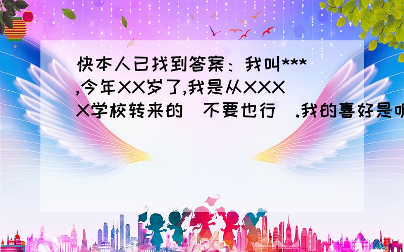 快本人已找到答案：我叫***,今年XX岁了,我是从XXXX学校转来的（不要也行）.我的喜好是听音乐,看电视,看书.星座是狮子座.今后呢,我就要和大家一起读书了,如果,有什么不满意的地方,就请尽