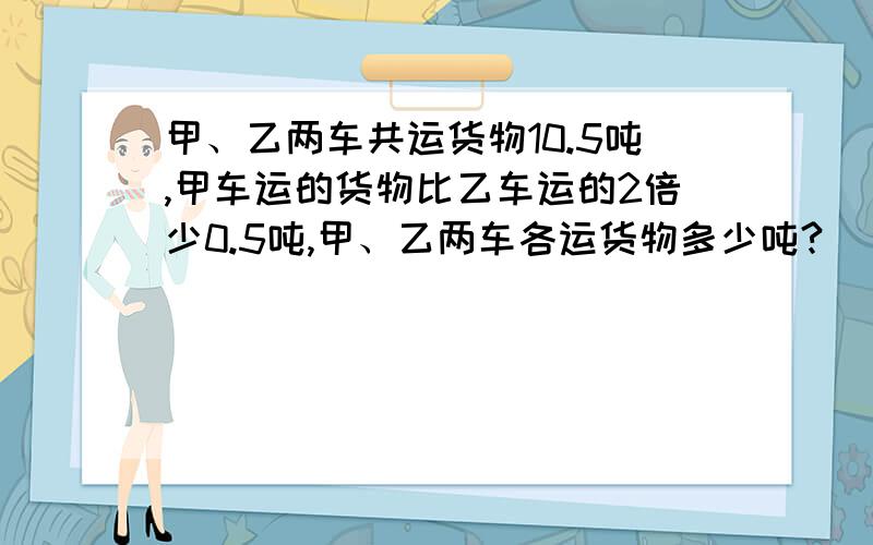 甲、乙两车共运货物10.5吨,甲车运的货物比乙车运的2倍少0.5吨,甲、乙两车各运货物多少吨?