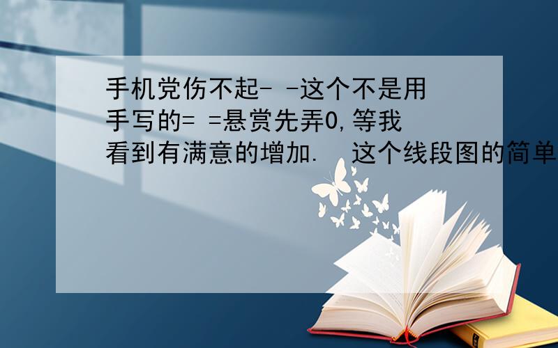 手机党伤不起- -这个不是用手写的= =悬赏先弄0,等我看到有满意的增加.  这个线段图的简单的告诉我一下就行了= =这个下面的东西保密= = TAT不要怪我狠心把这么多交给你们我自己也是真的不