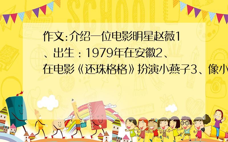 作文:介绍一位电影明星赵薇1、出生：1979年在安徽2、在电影《还珠格格》扮演小燕子3、像小燕子一样勇敢和充满活力,深得观众喜欢4、爱好：看书、运动5、梦想是做一位出色的演员