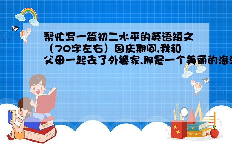 帮忙写一篇初二水平的英语短文（70字左右）国庆期间,我和父母一起去了外婆家,那是一个美丽的海滨小镇 .我们在那儿呆了一个星期.首先我们骑自行车到了车站,接着转乘公共汽车,然后坐船