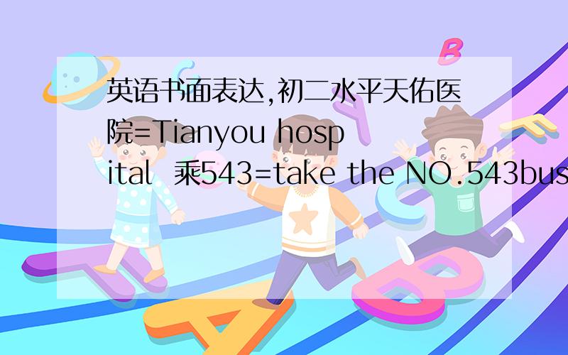 英语书面表达,初二水平天佑医院=Tianyou hospital  乘543=take the NO.543bus  涂家岭=Tujialing 要60词 可以扯废话,但一定要简单,可以写错,但一定要看得懂.不要在什么翻译工具直接翻译!如果回答得好,加