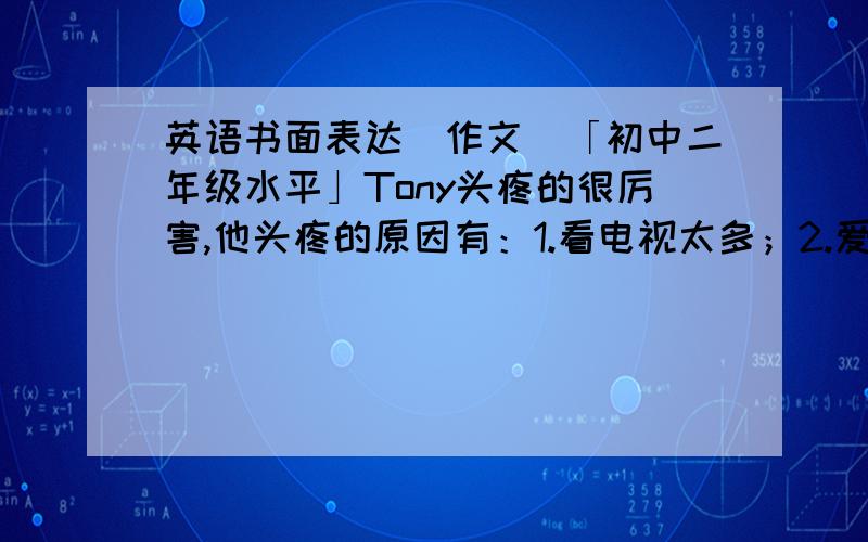 英语书面表达（作文）「初中二年级水平」Tony头疼的很厉害,他头疼的原因有：1.看电视太多；2.爱喝浓茶；3他生活太没规律；4在光线不好的地方看书太久.请你根据以上提示写出你的建议和