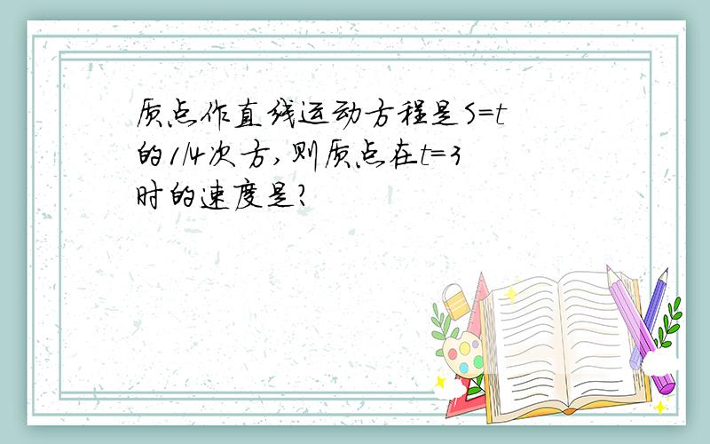 质点作直线运动方程是S=t 的1/4次方,则质点在t=3时的速度是?