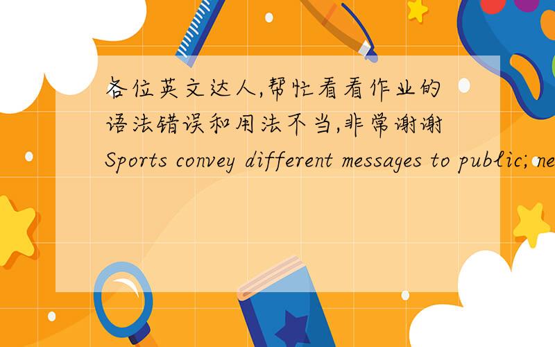 各位英文达人,帮忙看看作业的语法错误和用法不当,非常谢谢Sports convey different messages to public; never give up is one of important and positive message which sports try to send to fans all the time. One player will be aband